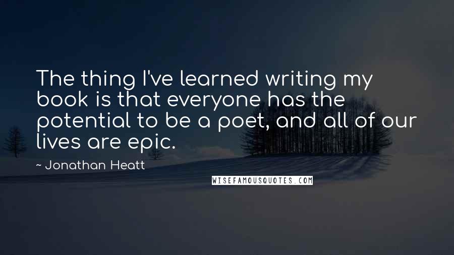 Jonathan Heatt Quotes: The thing I've learned writing my book is that everyone has the potential to be a poet, and all of our lives are epic.