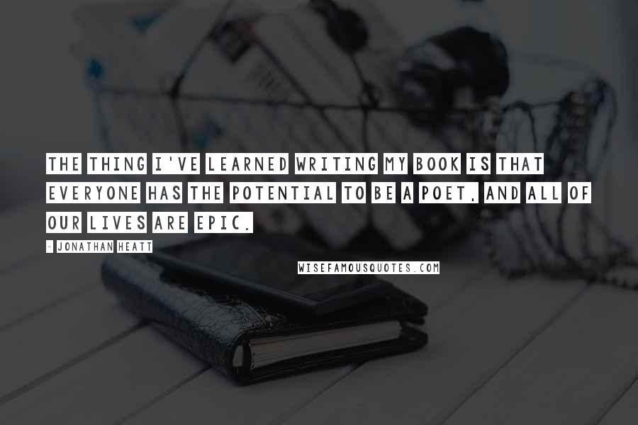 Jonathan Heatt Quotes: The thing I've learned writing my book is that everyone has the potential to be a poet, and all of our lives are epic.