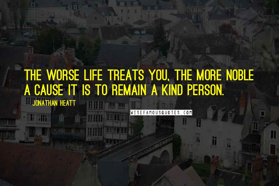 Jonathan Heatt Quotes: The worse life treats you, the more noble a cause it is to remain a kind person.