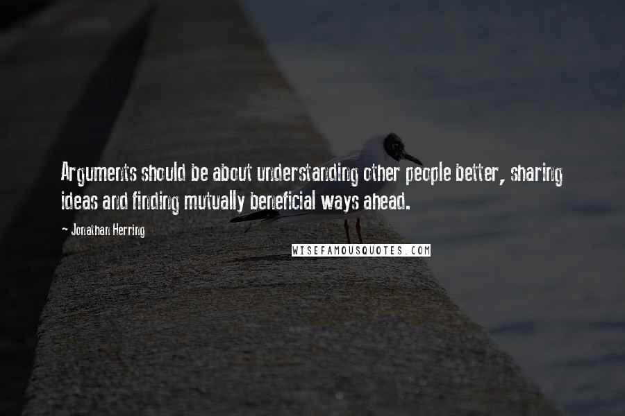 Jonathan Herring Quotes: Arguments should be about understanding other people better, sharing ideas and finding mutually beneficial ways ahead.