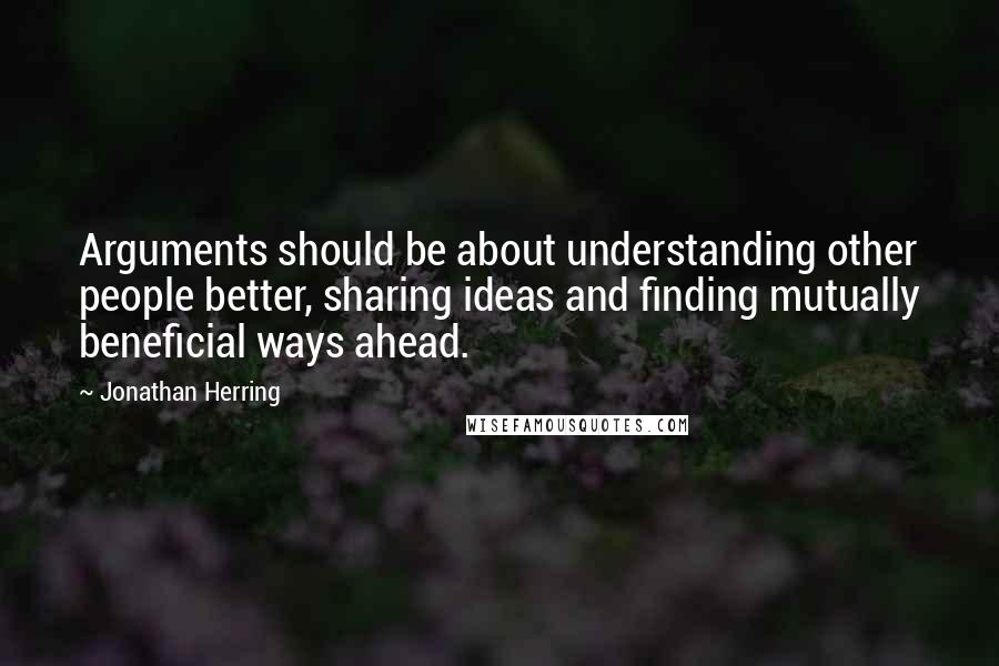 Jonathan Herring Quotes: Arguments should be about understanding other people better, sharing ideas and finding mutually beneficial ways ahead.