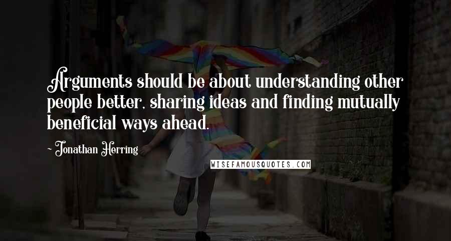 Jonathan Herring Quotes: Arguments should be about understanding other people better, sharing ideas and finding mutually beneficial ways ahead.