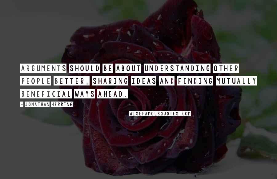 Jonathan Herring Quotes: Arguments should be about understanding other people better, sharing ideas and finding mutually beneficial ways ahead.