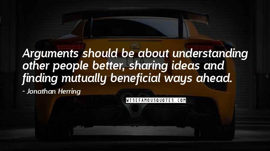 Jonathan Herring Quotes: Arguments should be about understanding other people better, sharing ideas and finding mutually beneficial ways ahead.