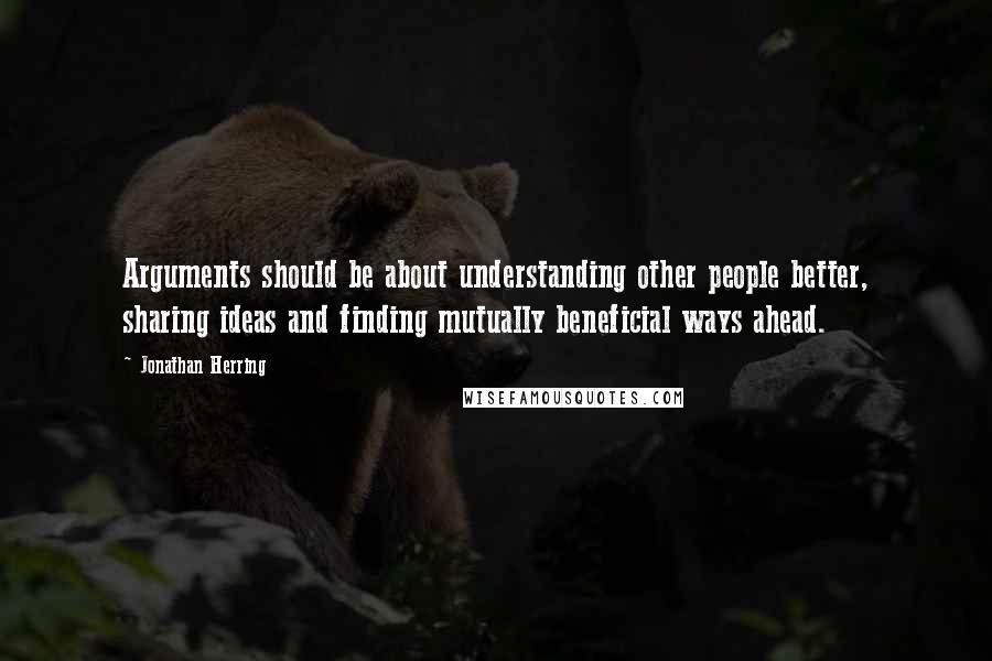 Jonathan Herring Quotes: Arguments should be about understanding other people better, sharing ideas and finding mutually beneficial ways ahead.