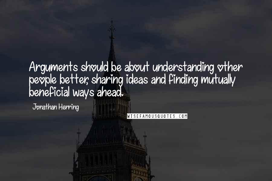 Jonathan Herring Quotes: Arguments should be about understanding other people better, sharing ideas and finding mutually beneficial ways ahead.
