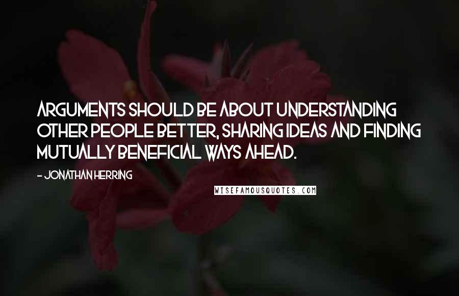 Jonathan Herring Quotes: Arguments should be about understanding other people better, sharing ideas and finding mutually beneficial ways ahead.