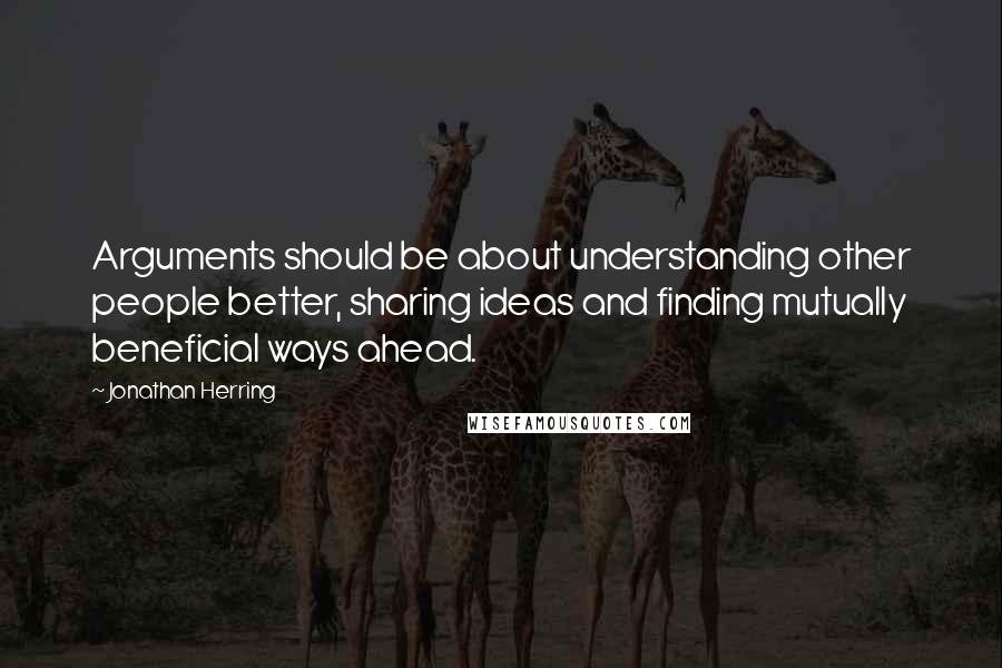 Jonathan Herring Quotes: Arguments should be about understanding other people better, sharing ideas and finding mutually beneficial ways ahead.