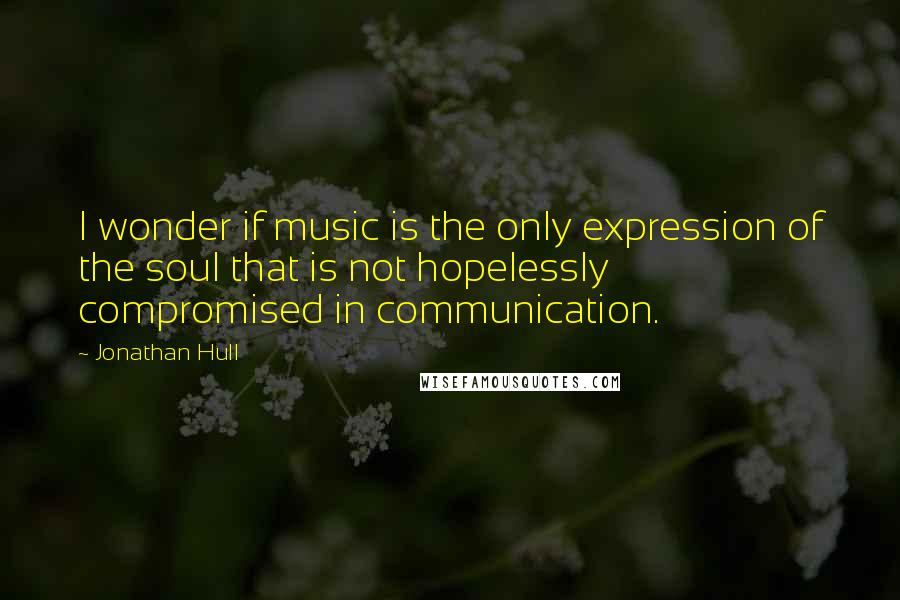 Jonathan Hull Quotes: I wonder if music is the only expression of the soul that is not hopelessly compromised in communication.