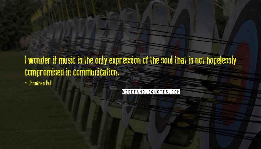 Jonathan Hull Quotes: I wonder if music is the only expression of the soul that is not hopelessly compromised in communication.