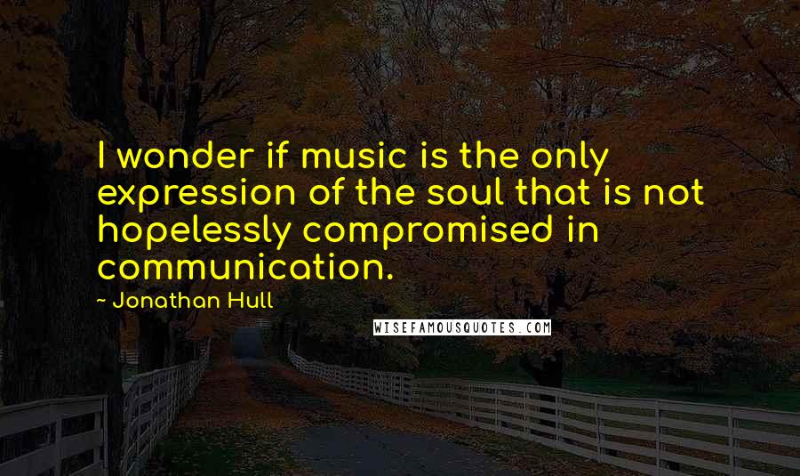 Jonathan Hull Quotes: I wonder if music is the only expression of the soul that is not hopelessly compromised in communication.