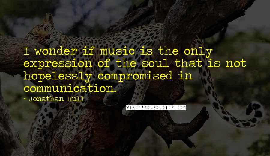 Jonathan Hull Quotes: I wonder if music is the only expression of the soul that is not hopelessly compromised in communication.