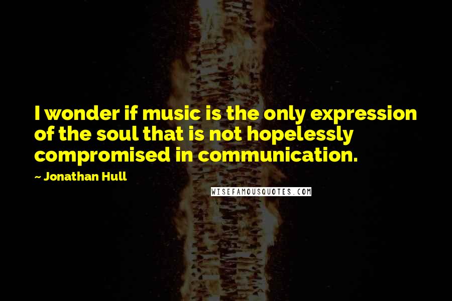 Jonathan Hull Quotes: I wonder if music is the only expression of the soul that is not hopelessly compromised in communication.