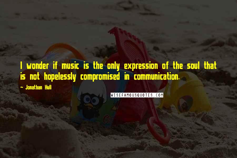 Jonathan Hull Quotes: I wonder if music is the only expression of the soul that is not hopelessly compromised in communication.