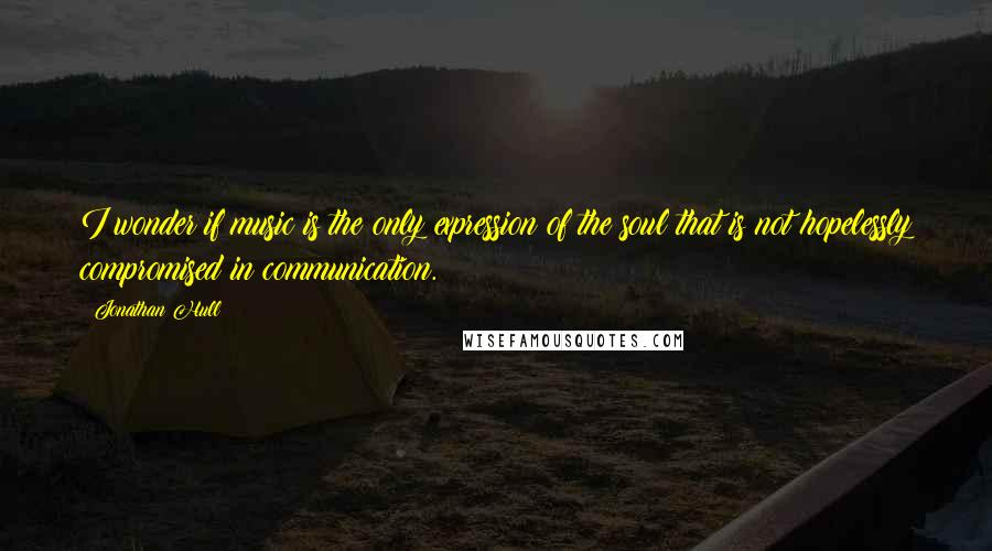 Jonathan Hull Quotes: I wonder if music is the only expression of the soul that is not hopelessly compromised in communication.