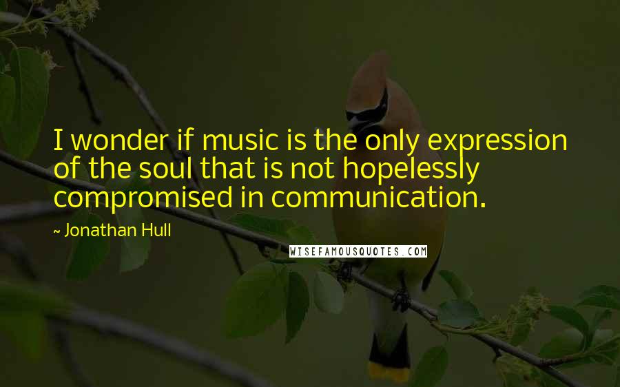 Jonathan Hull Quotes: I wonder if music is the only expression of the soul that is not hopelessly compromised in communication.