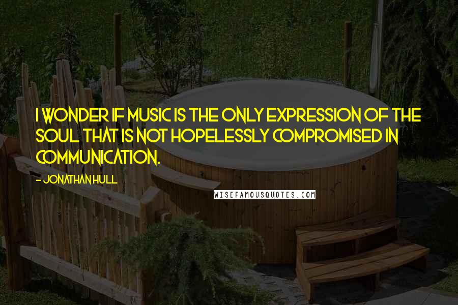 Jonathan Hull Quotes: I wonder if music is the only expression of the soul that is not hopelessly compromised in communication.