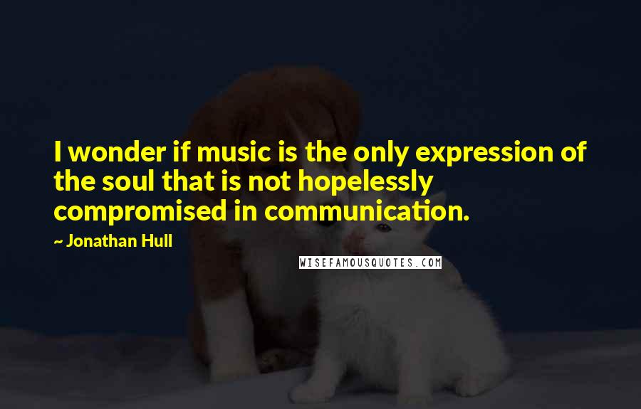 Jonathan Hull Quotes: I wonder if music is the only expression of the soul that is not hopelessly compromised in communication.