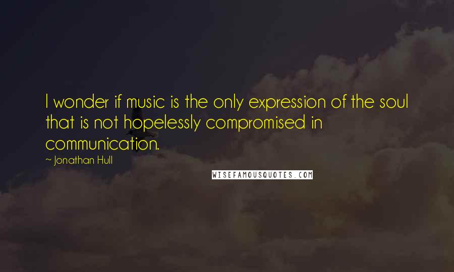 Jonathan Hull Quotes: I wonder if music is the only expression of the soul that is not hopelessly compromised in communication.