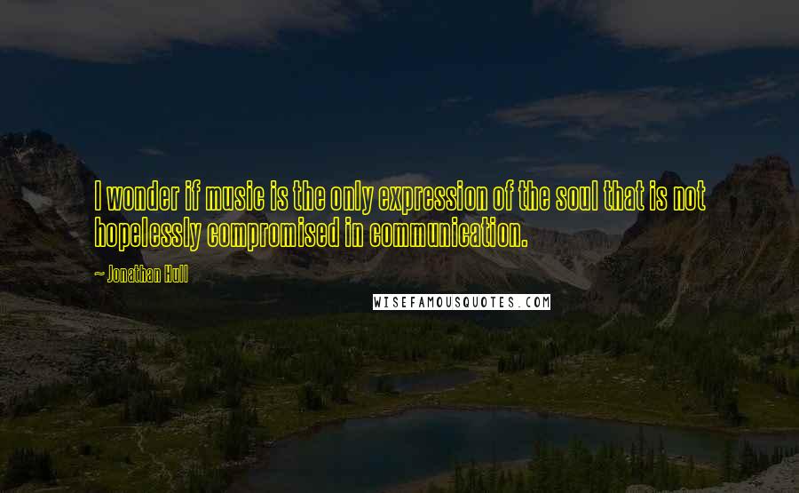 Jonathan Hull Quotes: I wonder if music is the only expression of the soul that is not hopelessly compromised in communication.