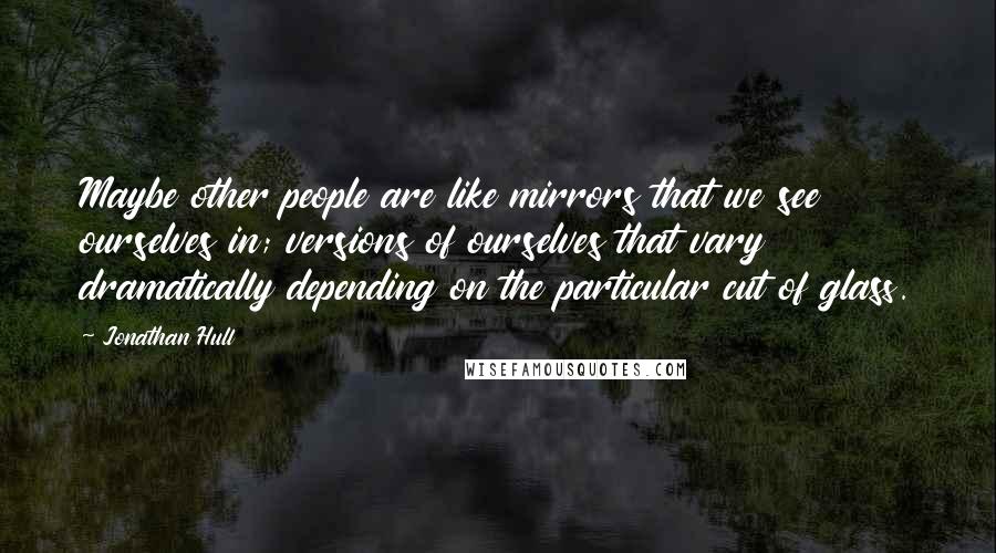 Jonathan Hull Quotes: Maybe other people are like mirrors that we see ourselves in; versions of ourselves that vary dramatically depending on the particular cut of glass.