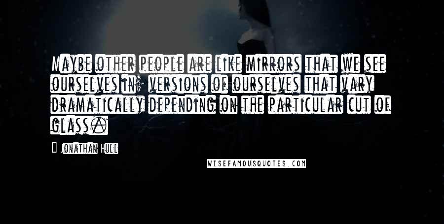 Jonathan Hull Quotes: Maybe other people are like mirrors that we see ourselves in; versions of ourselves that vary dramatically depending on the particular cut of glass.