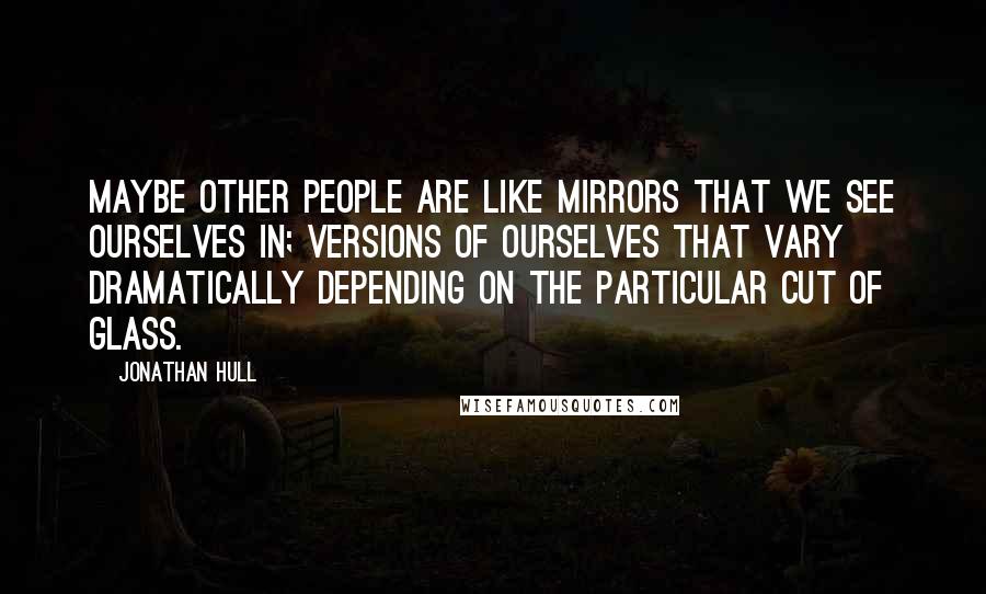 Jonathan Hull Quotes: Maybe other people are like mirrors that we see ourselves in; versions of ourselves that vary dramatically depending on the particular cut of glass.