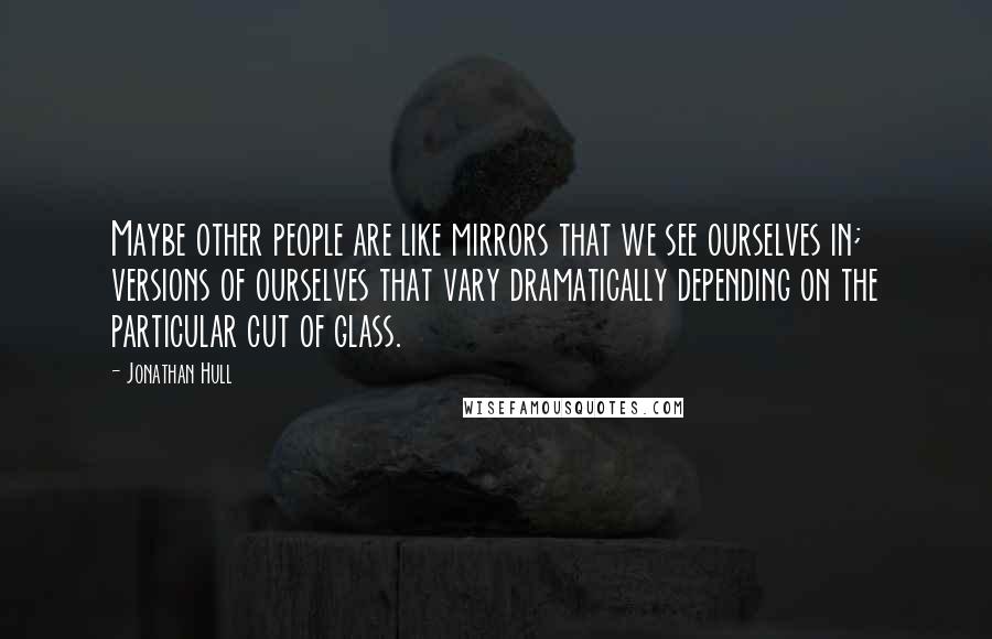 Jonathan Hull Quotes: Maybe other people are like mirrors that we see ourselves in; versions of ourselves that vary dramatically depending on the particular cut of glass.