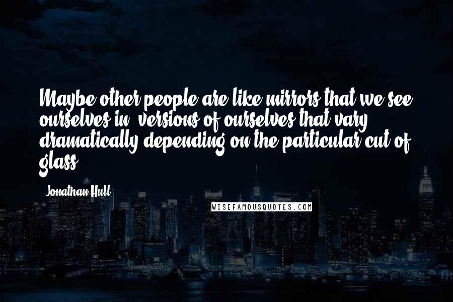 Jonathan Hull Quotes: Maybe other people are like mirrors that we see ourselves in; versions of ourselves that vary dramatically depending on the particular cut of glass.