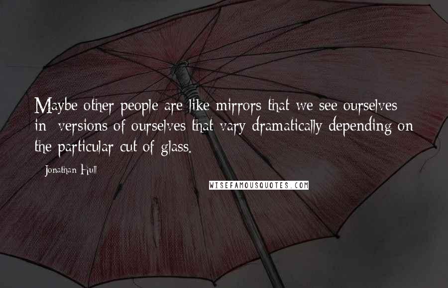 Jonathan Hull Quotes: Maybe other people are like mirrors that we see ourselves in; versions of ourselves that vary dramatically depending on the particular cut of glass.