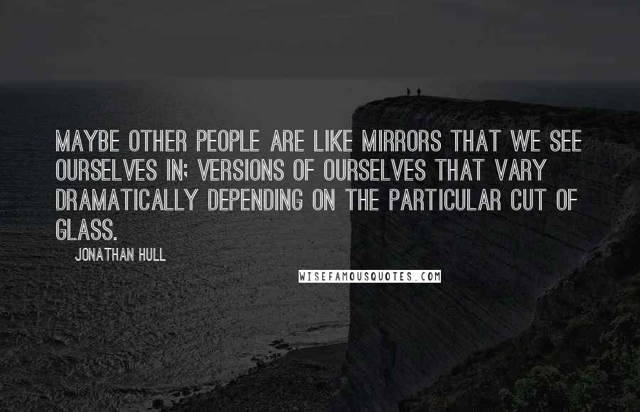 Jonathan Hull Quotes: Maybe other people are like mirrors that we see ourselves in; versions of ourselves that vary dramatically depending on the particular cut of glass.