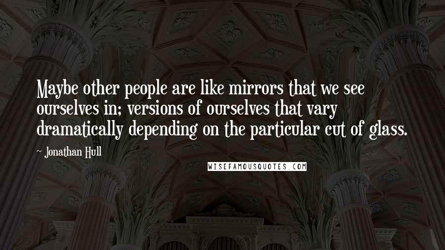 Jonathan Hull Quotes: Maybe other people are like mirrors that we see ourselves in; versions of ourselves that vary dramatically depending on the particular cut of glass.