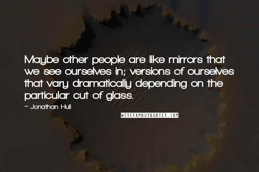 Jonathan Hull Quotes: Maybe other people are like mirrors that we see ourselves in; versions of ourselves that vary dramatically depending on the particular cut of glass.