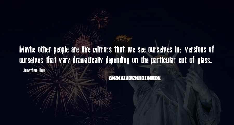 Jonathan Hull Quotes: Maybe other people are like mirrors that we see ourselves in; versions of ourselves that vary dramatically depending on the particular cut of glass.