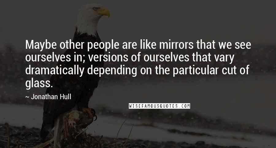 Jonathan Hull Quotes: Maybe other people are like mirrors that we see ourselves in; versions of ourselves that vary dramatically depending on the particular cut of glass.