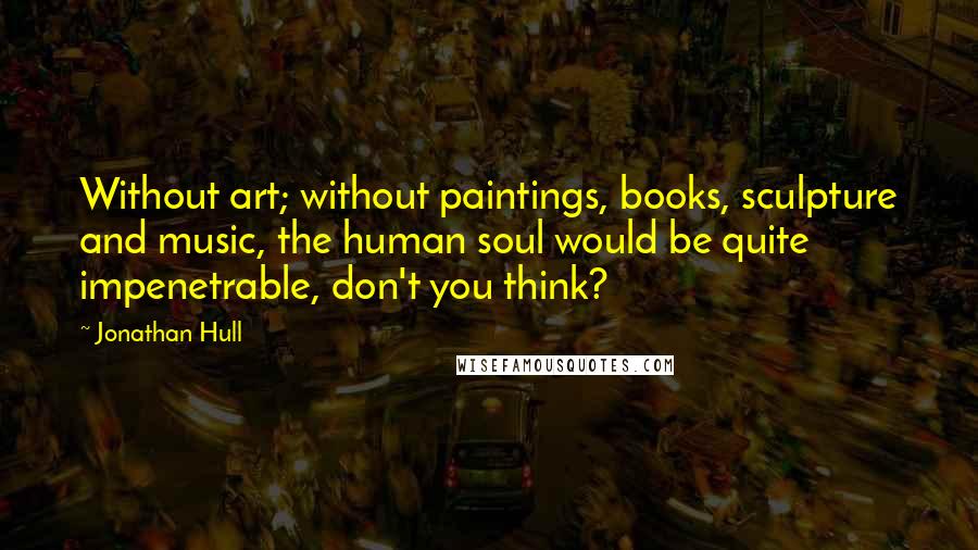 Jonathan Hull Quotes: Without art; without paintings, books, sculpture and music, the human soul would be quite impenetrable, don't you think?