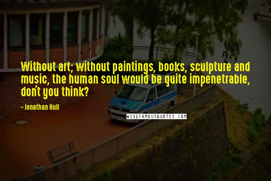 Jonathan Hull Quotes: Without art; without paintings, books, sculpture and music, the human soul would be quite impenetrable, don't you think?