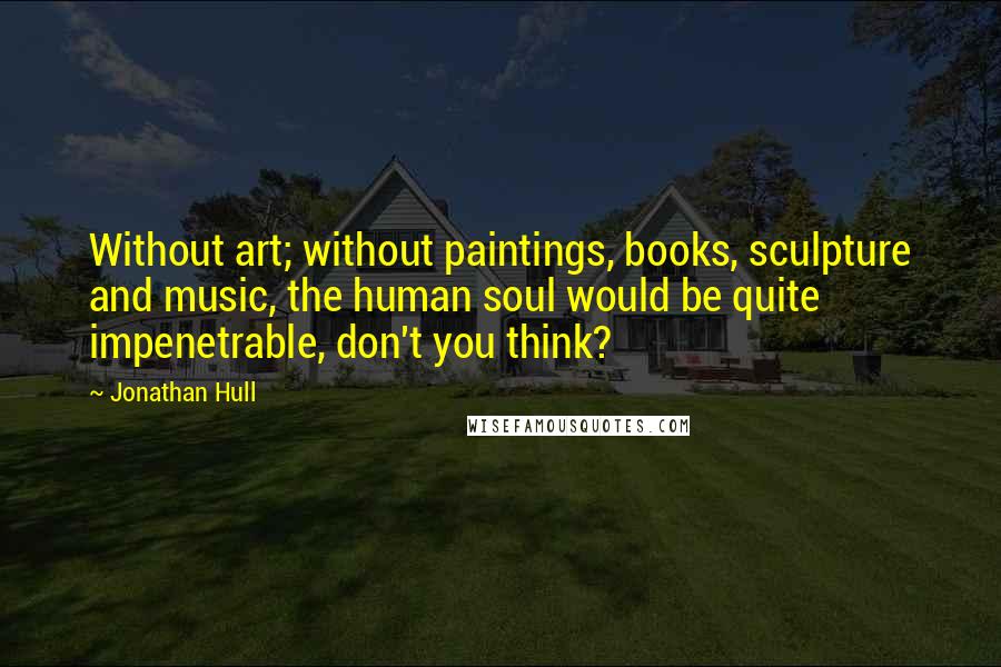 Jonathan Hull Quotes: Without art; without paintings, books, sculpture and music, the human soul would be quite impenetrable, don't you think?