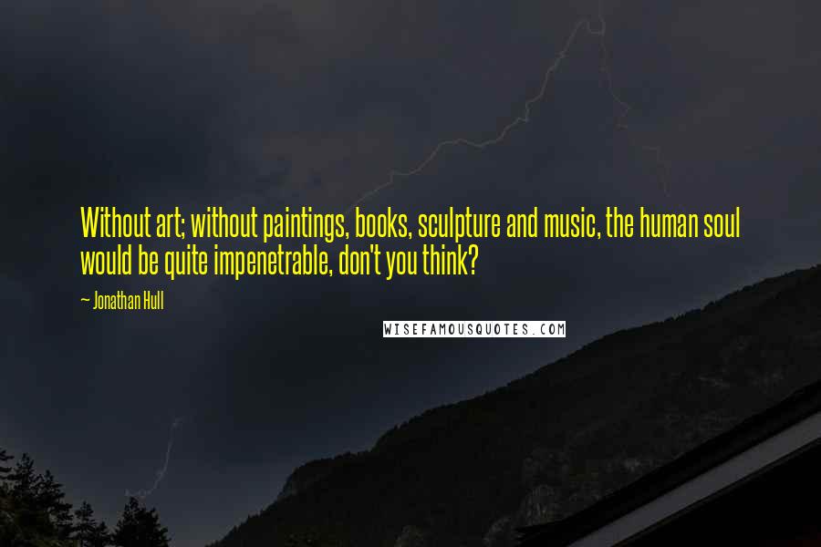 Jonathan Hull Quotes: Without art; without paintings, books, sculpture and music, the human soul would be quite impenetrable, don't you think?