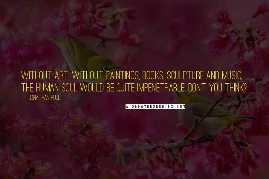 Jonathan Hull Quotes: Without art; without paintings, books, sculpture and music, the human soul would be quite impenetrable, don't you think?