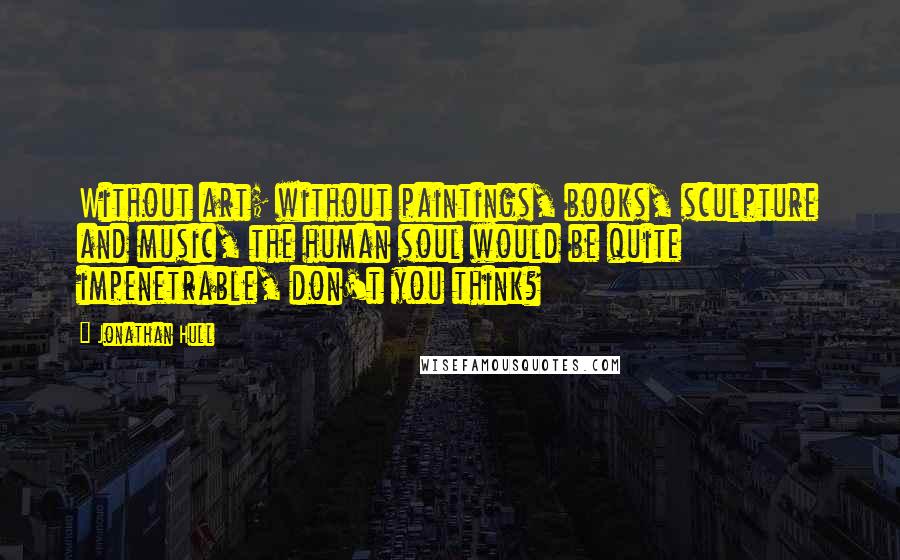 Jonathan Hull Quotes: Without art; without paintings, books, sculpture and music, the human soul would be quite impenetrable, don't you think?