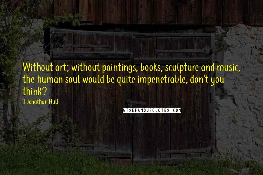 Jonathan Hull Quotes: Without art; without paintings, books, sculpture and music, the human soul would be quite impenetrable, don't you think?