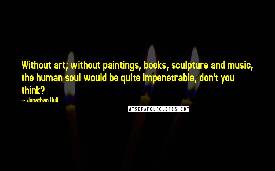 Jonathan Hull Quotes: Without art; without paintings, books, sculpture and music, the human soul would be quite impenetrable, don't you think?