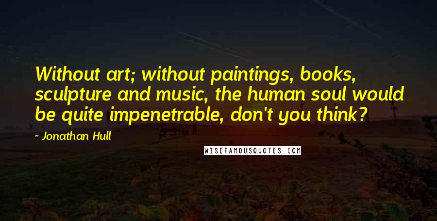 Jonathan Hull Quotes: Without art; without paintings, books, sculpture and music, the human soul would be quite impenetrable, don't you think?