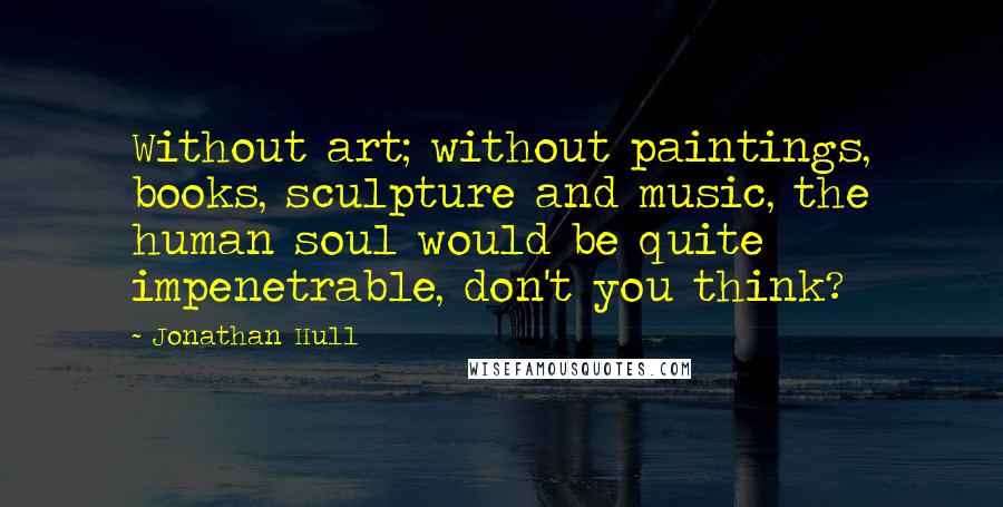 Jonathan Hull Quotes: Without art; without paintings, books, sculpture and music, the human soul would be quite impenetrable, don't you think?