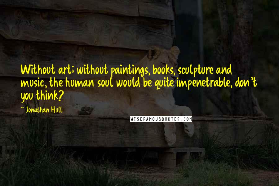 Jonathan Hull Quotes: Without art; without paintings, books, sculpture and music, the human soul would be quite impenetrable, don't you think?