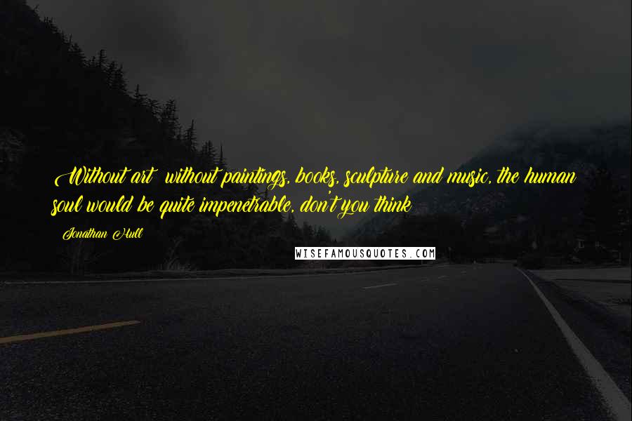 Jonathan Hull Quotes: Without art; without paintings, books, sculpture and music, the human soul would be quite impenetrable, don't you think?