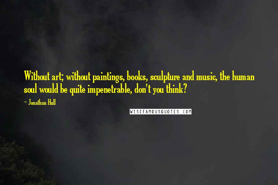 Jonathan Hull Quotes: Without art; without paintings, books, sculpture and music, the human soul would be quite impenetrable, don't you think?