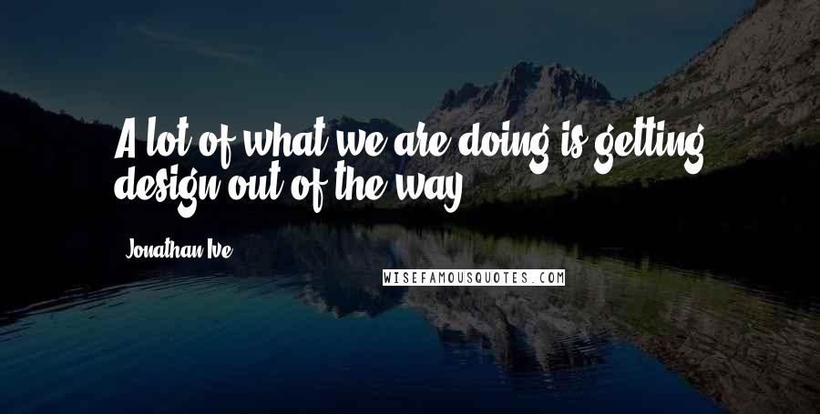 Jonathan Ive Quotes: A lot of what we are doing is getting design out of the way.