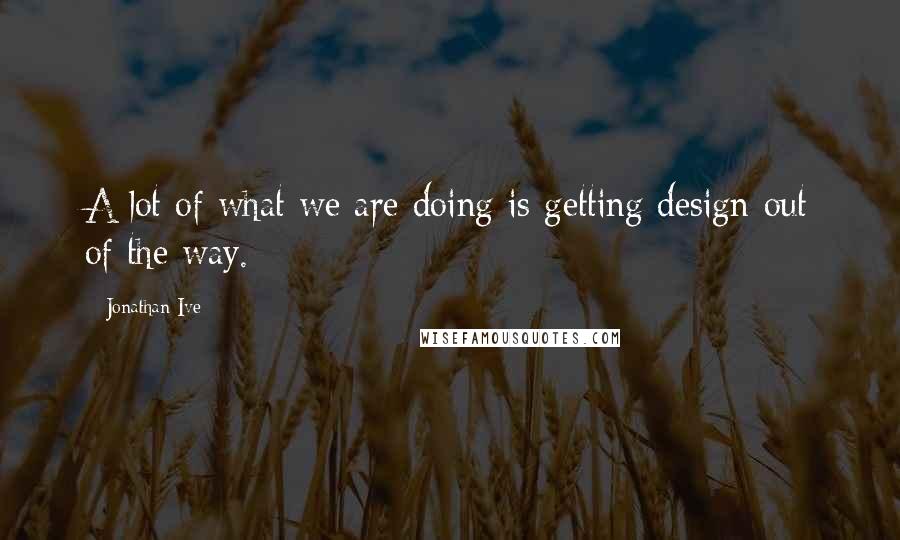 Jonathan Ive Quotes: A lot of what we are doing is getting design out of the way.